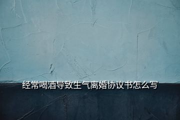 經常喝酒導致生氣離婚協議書怎么寫