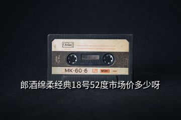 郎酒綿柔經(jīng)典18號(hào)52度市場(chǎng)價(jià)多少呀