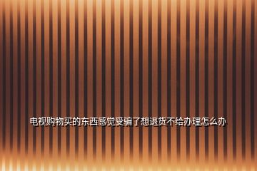 電視購(gòu)物買的東西感覺受騙了想退貨不給辦理怎么辦