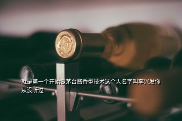 就是第一個開始做茅臺醬香型技術這個人名字叫李興發你從沒聽過