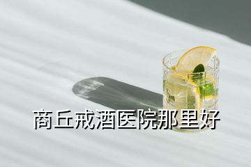 商丘戒酒醫院那里好