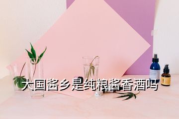 大國醬鄉是純糧醬香酒嗎