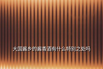 大國醬鄉的醬香酒有什么特別之處嗎