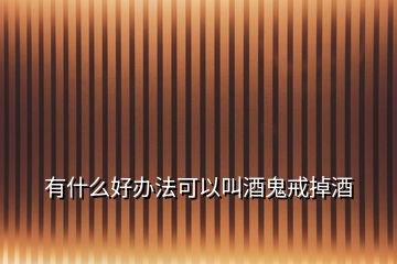 有什么好辦法可以叫酒鬼戒掉酒
