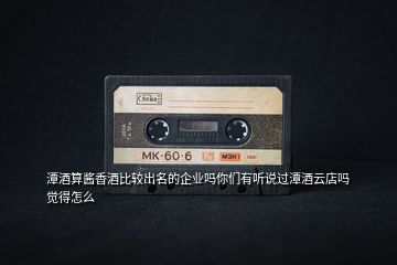 潭酒算醬香酒比較出名的企業嗎你們有聽說過潭酒云店嗎覺得怎么