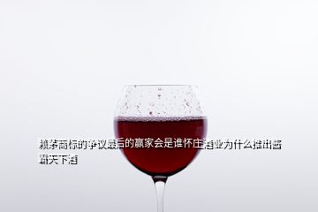 賴茅商標的爭議最后的贏家會是誰懷莊酒業為什么推出醬霸天下酒