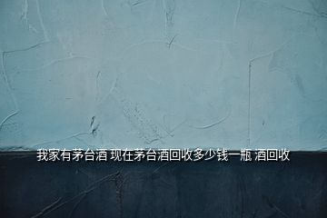 我家有茅臺酒 現在茅臺酒回收多少錢一瓶 酒回收