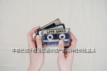 中糧長城干紅葡萄酒沙城產的哪種性價比最高