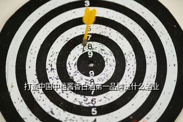 打造中國中檔醬香白酒第一品牌是什么酒業