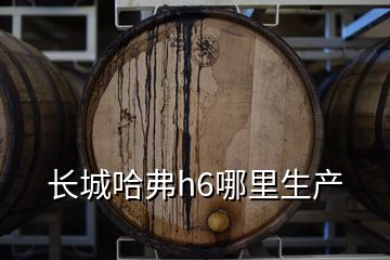 長城哈弗h6哪里生產
