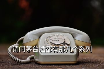請(qǐng)問茅臺(tái)酒都有那幾個(gè)系列