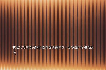 我是公司業務員做白酒的老板要求寫一份與客戶溝通的技巧