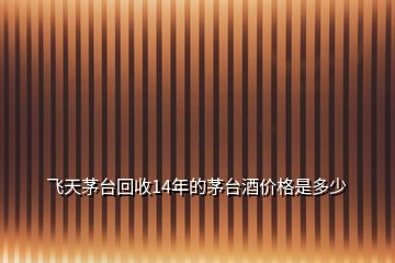 飛天茅臺(tái)回收14年的茅臺(tái)酒價(jià)格是多少