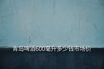 青島啤酒600毫升多少錢市場價
