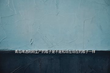 青島啤酒剛剛生產的瓶子是不是和現在現在的瓶子一樣