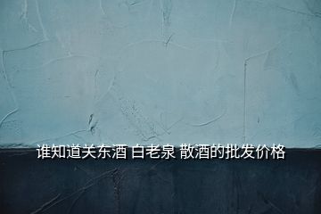 誰知道關東酒 白老泉 散酒的批發價格