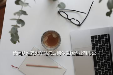 請問從淮安火車站怎么到今世緣酒業有限公司