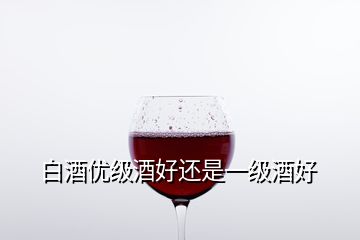 白酒優級酒好還是一級酒好