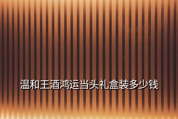 溫和王酒鴻運當(dāng)頭禮盒裝多少錢