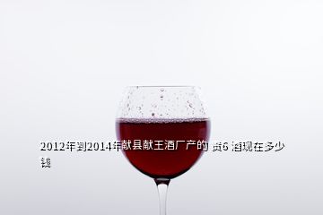 2012年到2014年獻縣獻王酒廠產的 貢6 酒現在多少錢