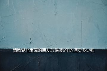 請教湖北南漳的朋友珍珠液6年的酒賣多少錢