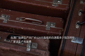 在酒廠貼牌生產出廠價120元每瓶的白酒需多少錢怎樣與廠家談生產包裝費