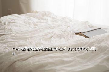廣州那里有香賓酒賣啊請給出詳細地點和聯系方式具體方法和價格