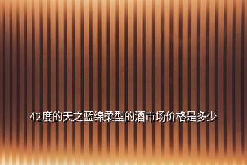 42度的天之藍綿柔型的酒市場價格是多少