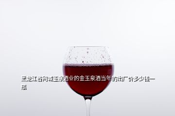 黑龍江省阿城玉泉酒業的金玉泉酒當年的出廠價多少錢一瓶