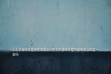山東濟南詠年堂商貿有限公司和東阿縣詠年堂阿膠有限公司是一家嗎