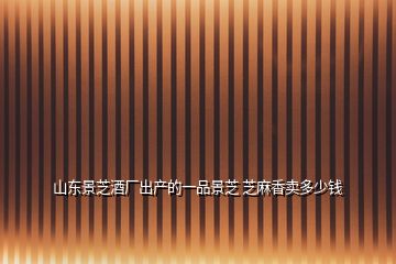 山東景芝酒廠出產的一品景芝 芝麻香賣多少錢