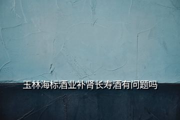 玉林海標酒業補腎長壽酒有問題嗎