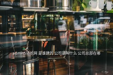 admin5站長網 是誰建的 公司是叫什么 公司總部在哪