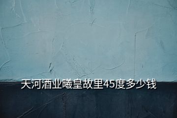 天河酒業曦皇故里45度多少錢