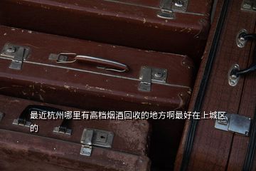 最近杭州哪里有高檔煙酒回收的地方啊最好在上城區的