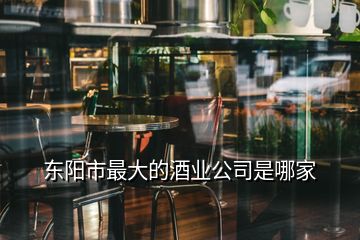 東陽市最大的酒業公司是哪家
