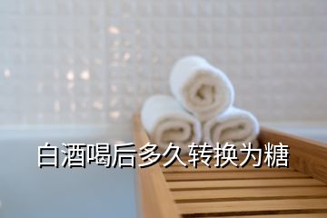 白酒喝后多久轉換為糖