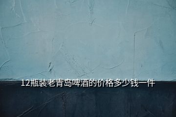 12瓶裝老青島啤酒的價(jià)格多少錢一件