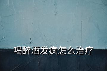 喝醉酒發瘋怎么治療