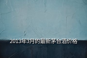 2013年3月的最新茅臺酒價格
