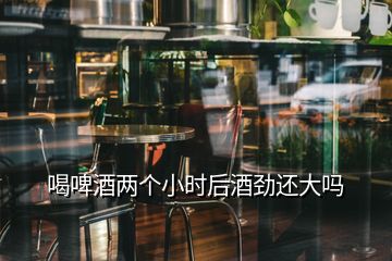 喝啤酒兩個小時后酒勁還大嗎