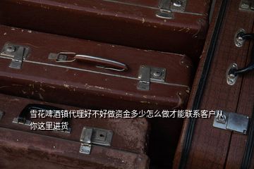 雪花啤酒鎮代理好不好做資金多少怎么做才能聯系客戶從你這里進貨