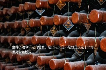 金種子酒今年定向增發價是16點05是不是就是說這十個增發對象每股成