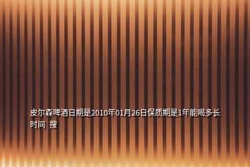 皮爾森啤酒日期是2010年01月26日保質期是1年能喝多長時間  搜