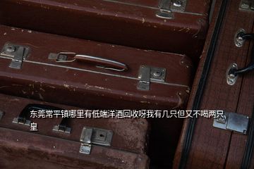 東莞常平鎮哪里有低端洋酒回收呀我有幾只但又不喝兩只皇
