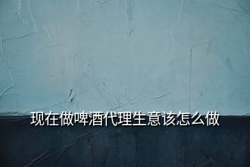 現在做啤酒代理生意該怎么做