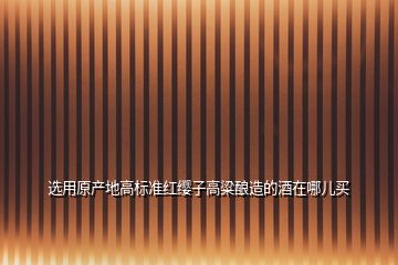 選用原產地高標準紅纓子高粱釀造的酒在哪兒買