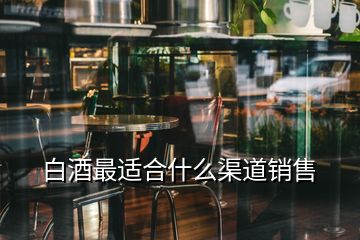 白酒最適合什么渠道銷(xiāo)售