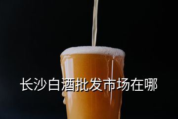 長沙白酒批發市場在哪