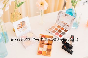 19塊的鳳香經典十年一直有賣啊為啥商家帖子說活動結束了